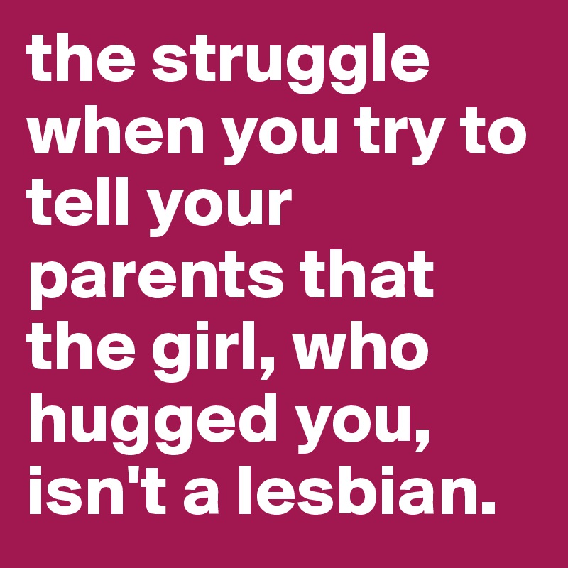 the struggle when you try to tell your parents that the girl, who hugged you, isn't a lesbian.
