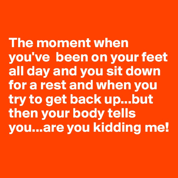 

The moment when you've  been on your feet all day and you sit down for a rest and when you try to get back up...but then your body tells you...are you kidding me!

