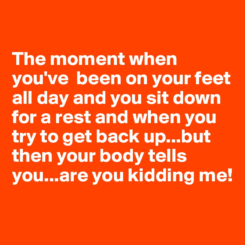 

The moment when you've  been on your feet all day and you sit down for a rest and when you try to get back up...but then your body tells you...are you kidding me!

