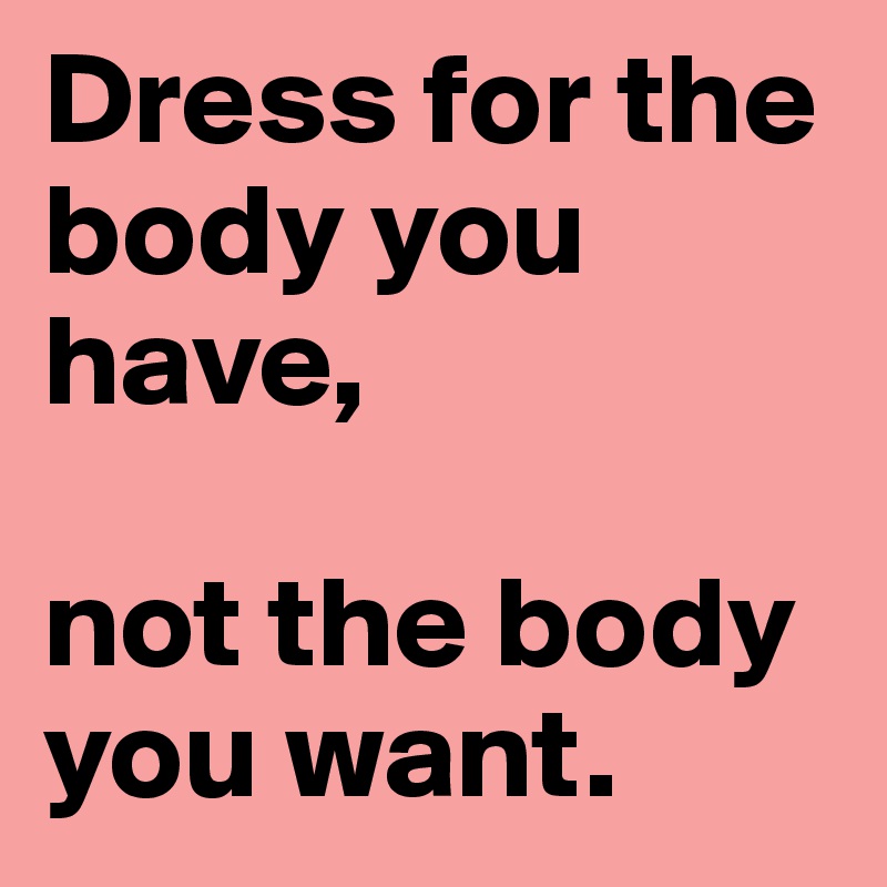 Dress for the body you have, 

not the body you want.