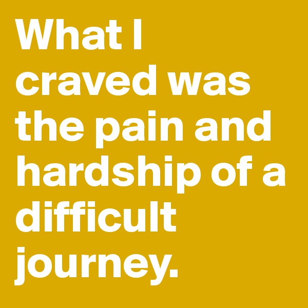What I craved was the pain and hardship of a difficult journey.
