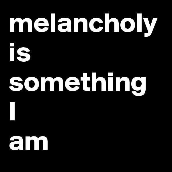 melancholy is something 
I  
am