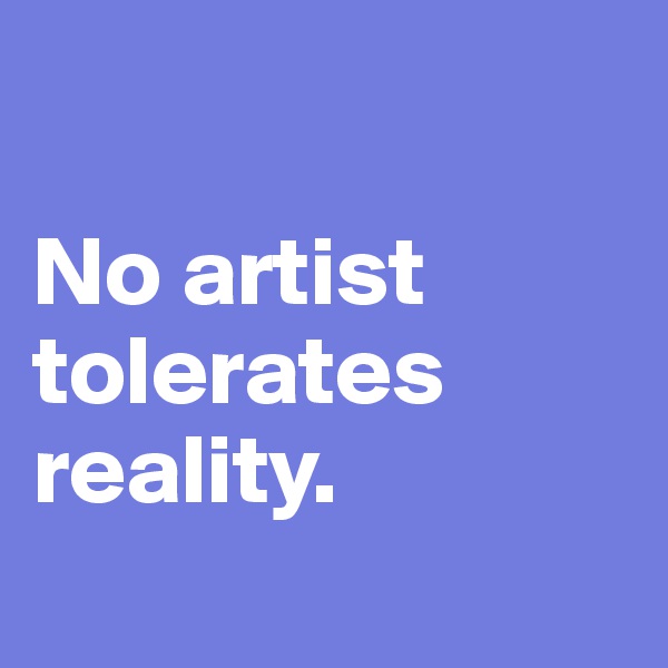 

No artist tolerates reality. 

