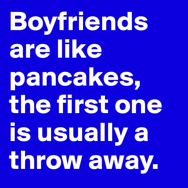 Boyfriends are like pancakes, the first one is usually a throw away. 