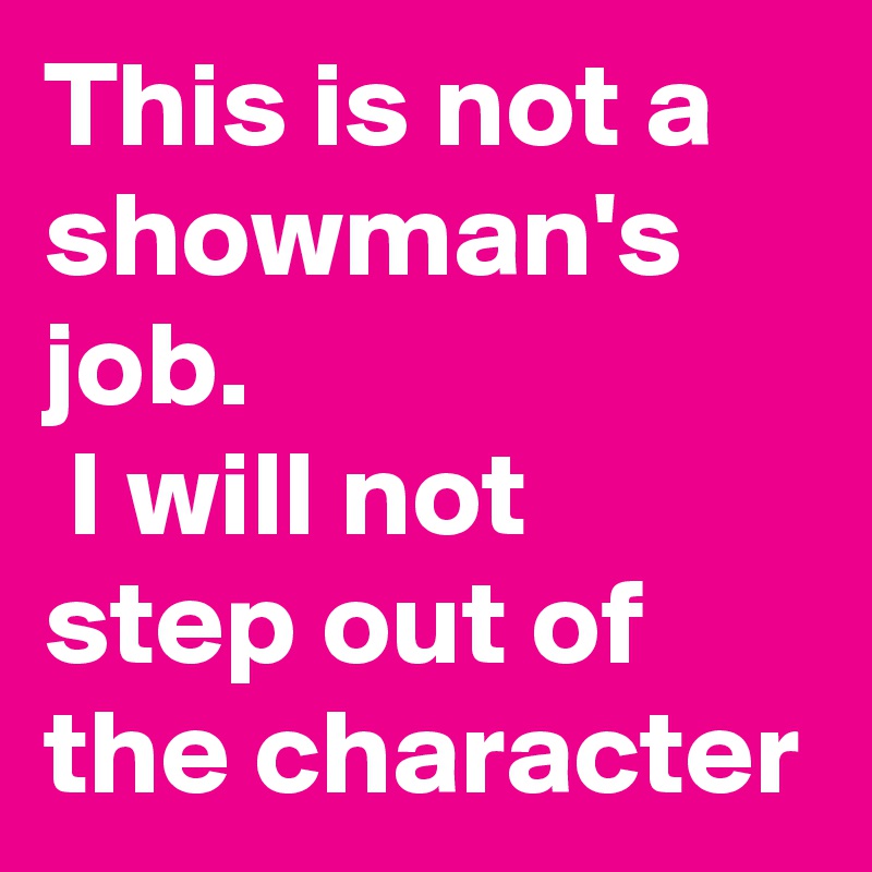This is not a showman's job.
 I will not step out of the character