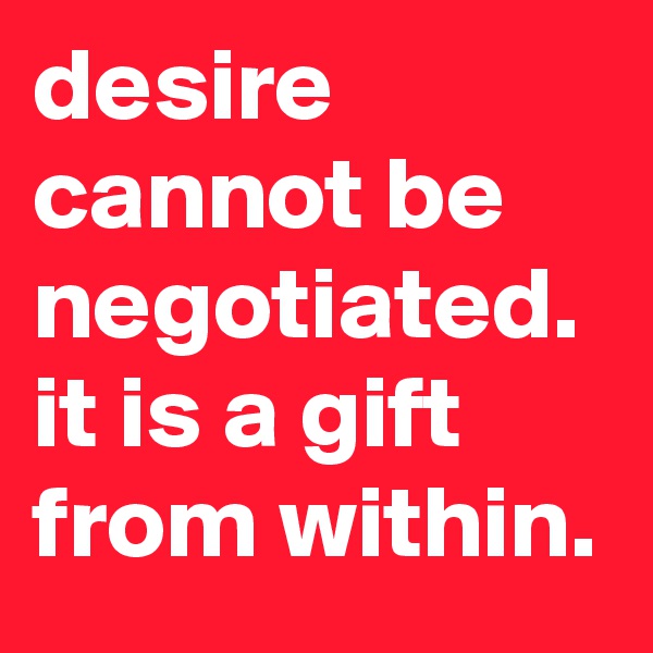 desire cannot be negotiated.
it is a gift from within.