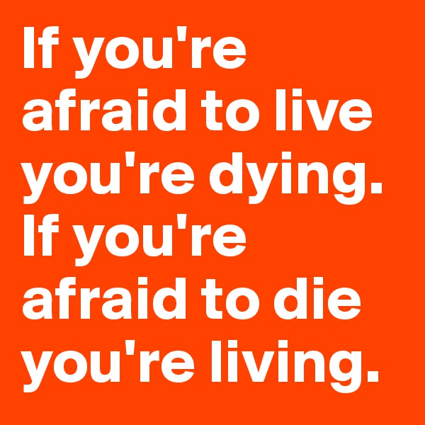 If you're afraid to live you're dying. If you're afraid to die you're living.
