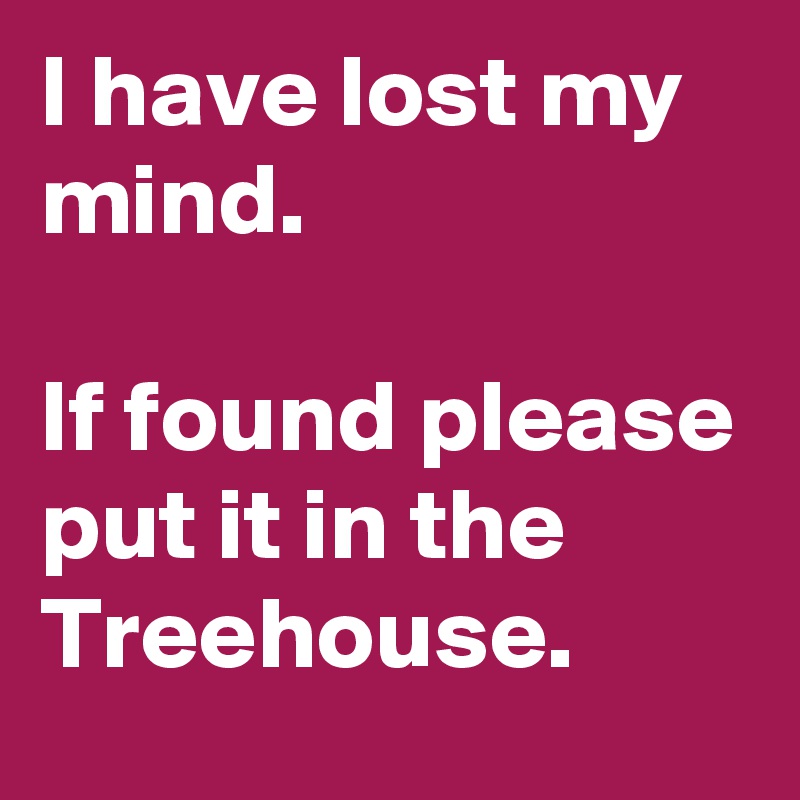 I have lost my mind.

If found please put it in the Treehouse.
