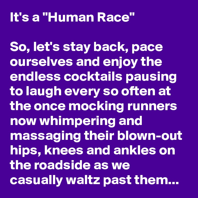 It's a "Human Race"

So, let's stay back, pace ourselves and enjoy the endless cocktails pausing to laugh every so often at the once mocking runners now whimpering and massaging their blown-out hips, knees and ankles on the roadside as we casually waltz past them...