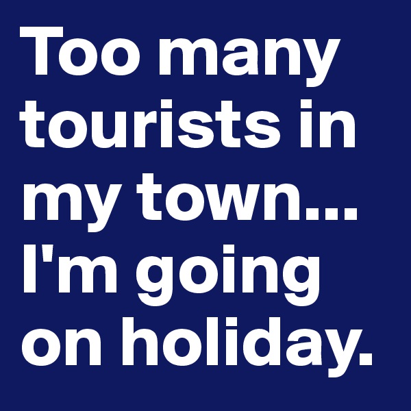 Too many tourists in my town... I'm going on holiday. 