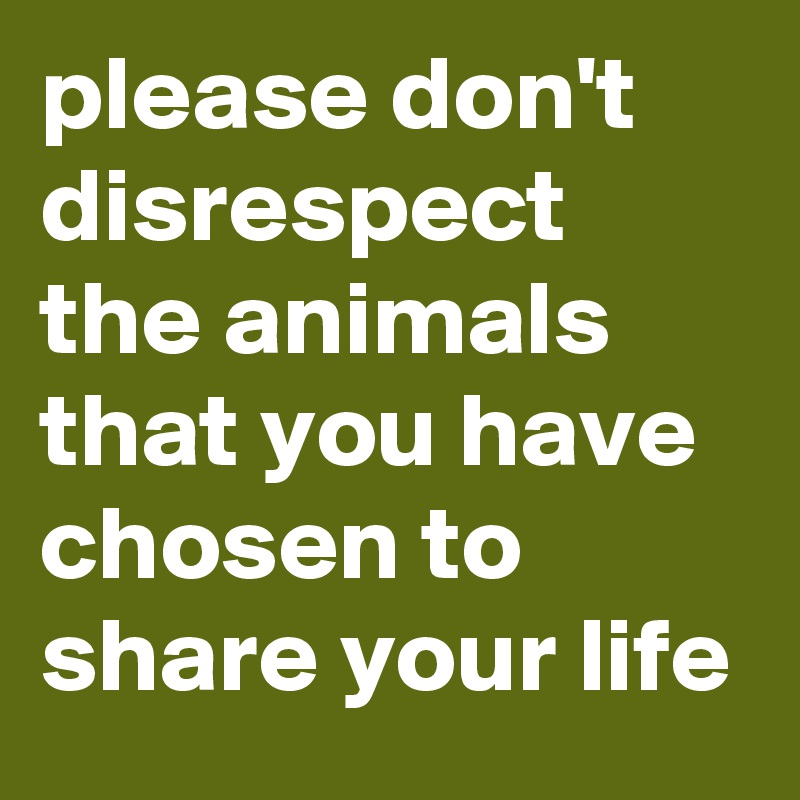 please don't disrespect the animals that you have chosen to share your life