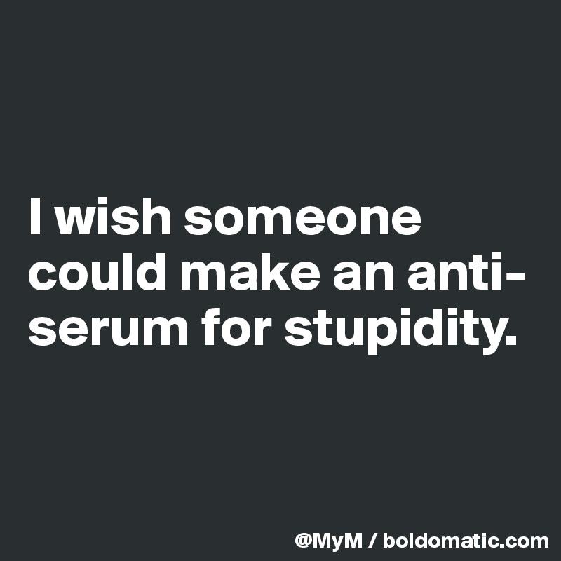 


I wish someone could make an anti-serum for stupidity.  


