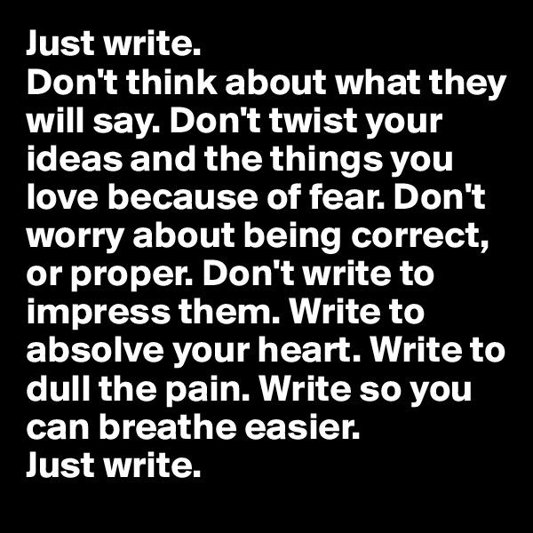 Just write. 
Don't think about what they will say. Don't twist your ideas and the things you love because of fear. Don't worry about being correct, or proper. Don't write to impress them. Write to absolve your heart. Write to dull the pain. Write so you can breathe easier. 
Just write. 