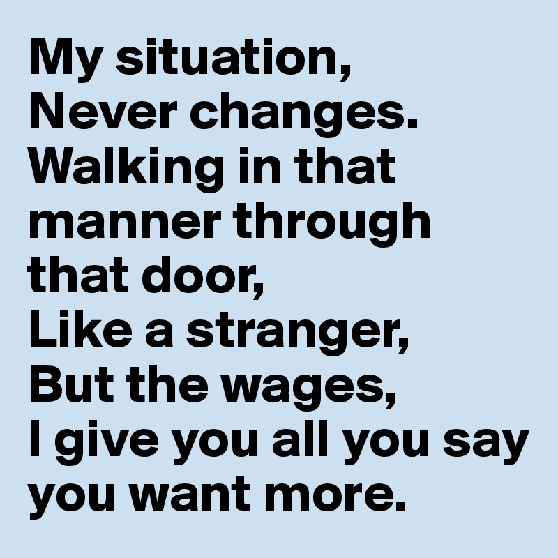 My situation,
Never changes.
Walking in that manner through that door,
Like a stranger,
But the wages,
I give you all you say you want more. 