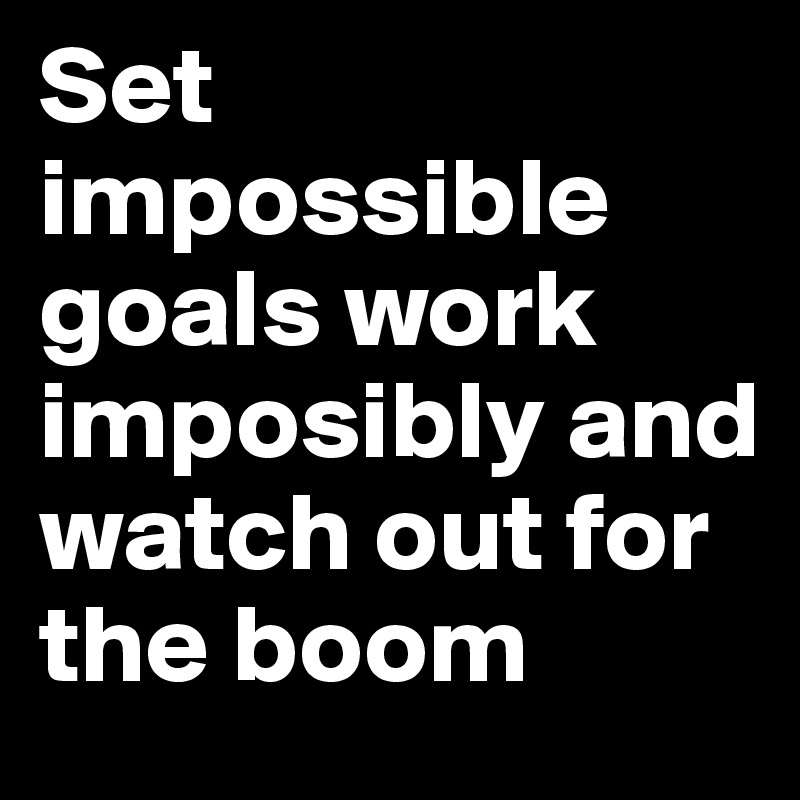 Set impossible goals work imposibly and watch out for the boom