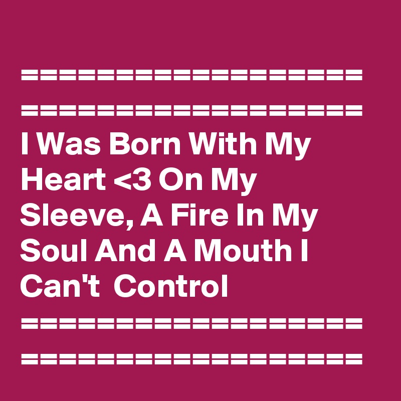 
==================
==================
I Was Born With My Heart <3 On My Sleeve, A Fire In My Soul And A Mouth I Can't  Control 
==================
==================