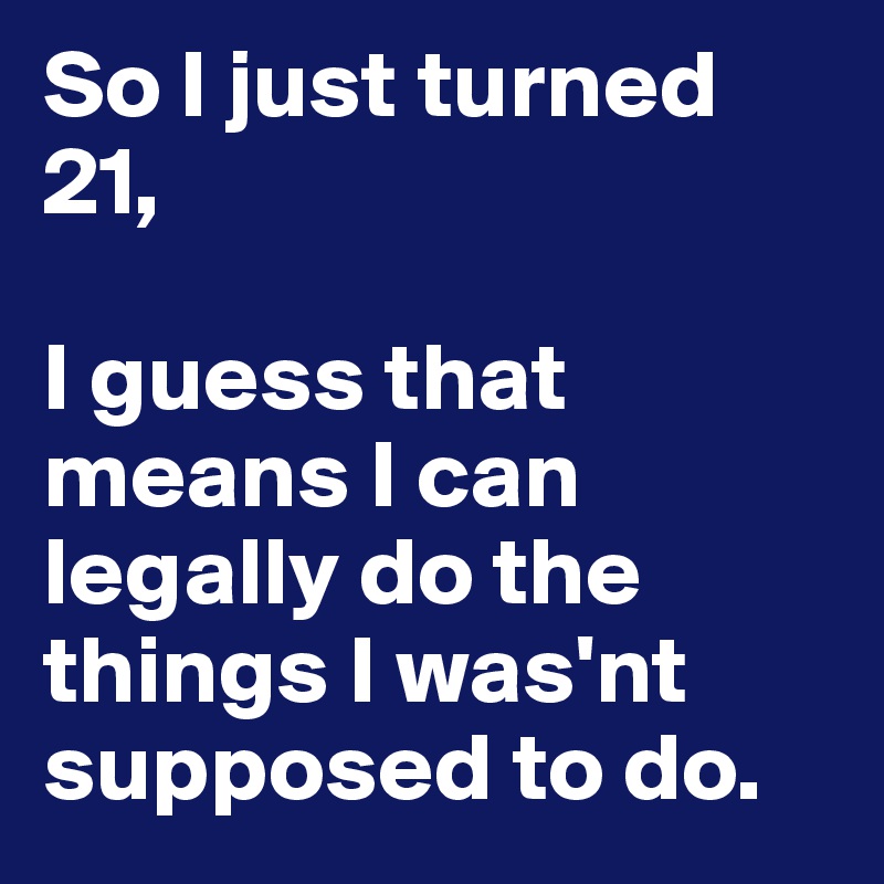 So I just turned 21, 

I guess that means I can legally do the things I was'nt supposed to do.