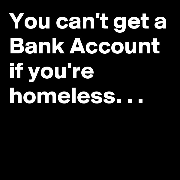 You can't get a Bank Account if you're homeless. . .

