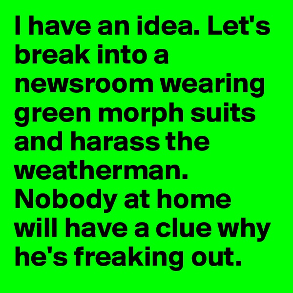 I have an idea. Let's break into a newsroom wearing green morph suits and harass the weatherman. Nobody at home will have a clue why he's freaking out. 