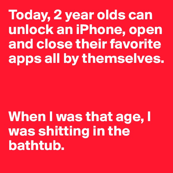 Today, 2 year olds can unlock an iPhone, open and close their favorite apps all by themselves. 



When I was that age, I was shitting in the bathtub. 