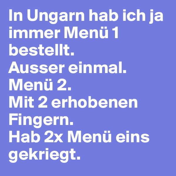 In Ungarn hab ich ja immer Menü 1 bestellt. 
Ausser einmal. Menü 2. 
Mit 2 erhobenen Fingern. 
Hab 2x Menü eins gekriegt.