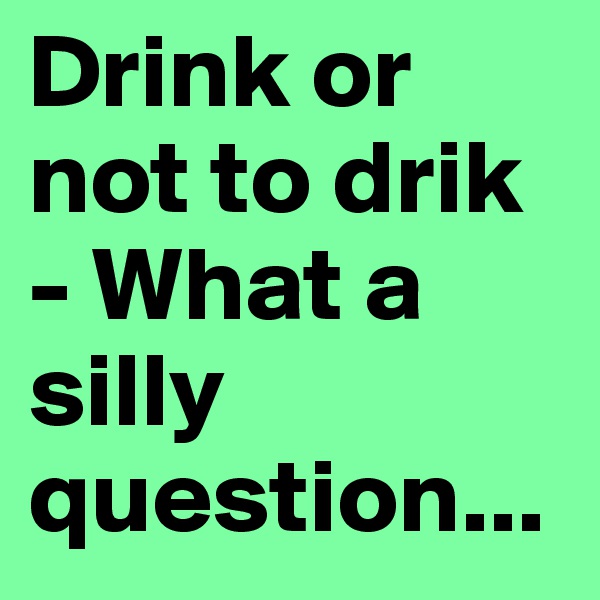 Drink or not to drik - What a silly question...
