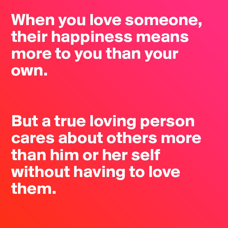 When you love someone, their happiness means more to you than your own.


But a true loving person cares about others more than him or her self without having to love them.
