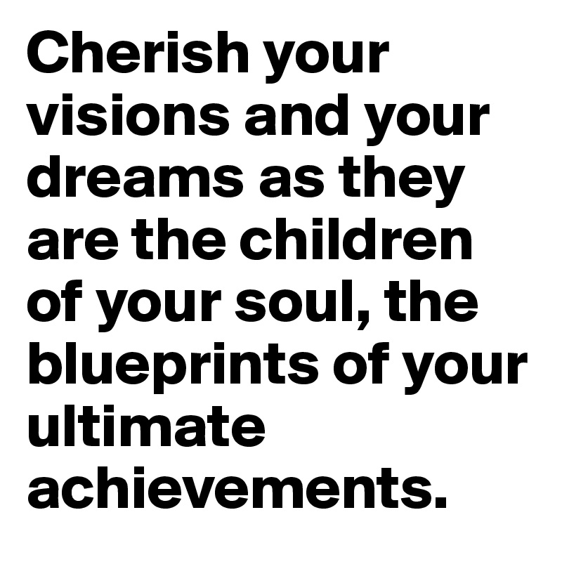 Cherish your visions and your dreams as they are the children of your soul, the blueprints of your ultimate achievements.