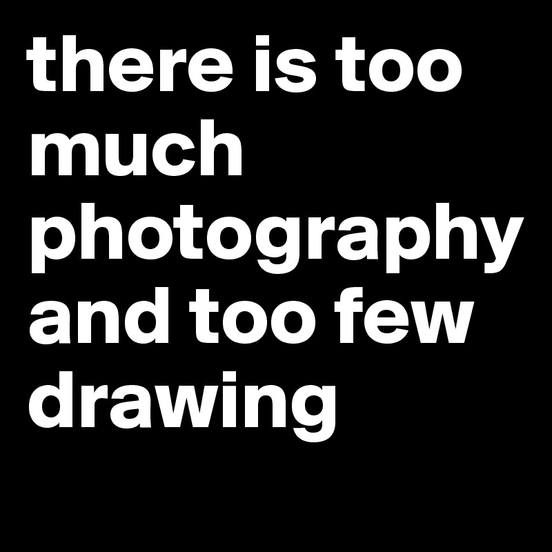 there is too much 
photography
and too few drawing
