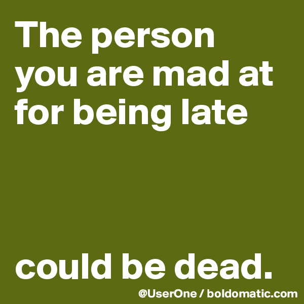 The person
you are mad at for being late



could be dead.