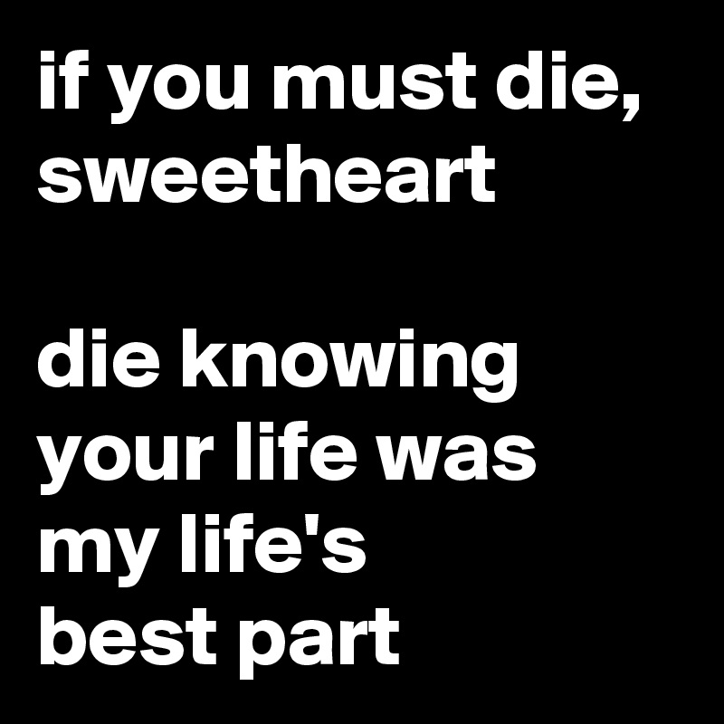 if you must die, sweetheart

die knowing your life was my life's 
best part