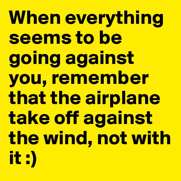When everything seems to be going against you, remember that the airplane take off against the wind, not with it :)