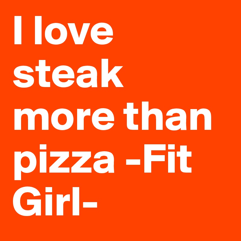 I love steak more than pizza -Fit Girl-