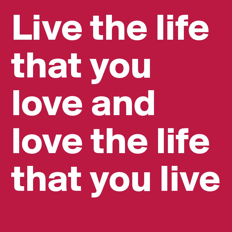 Live the life that you love and love the life that you live