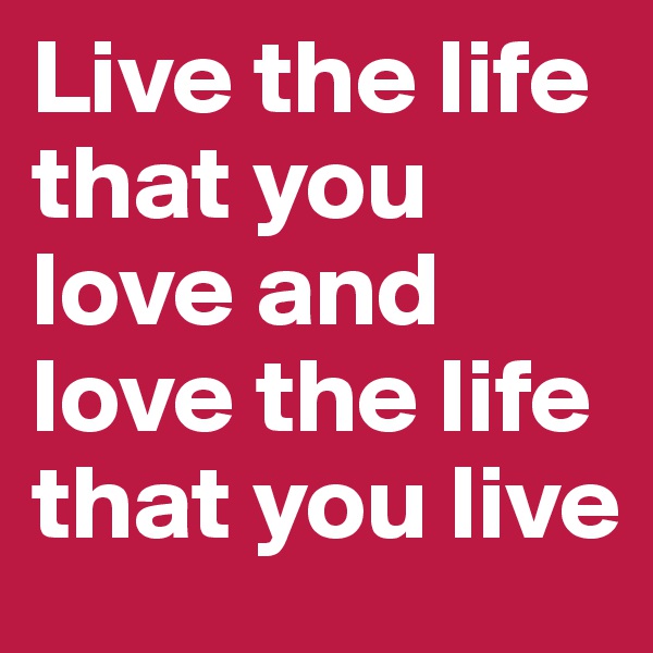 Live the life that you love and love the life that you live