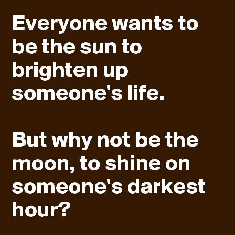 Everyone wants to be the sun to brighten up someone's life.

But why not be the moon, to shine on someone's darkest hour?