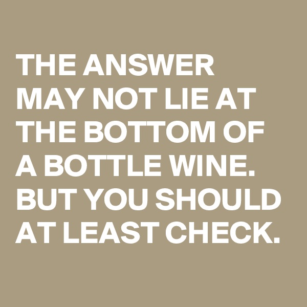 
THE ANSWER MAY NOT LIE AT THE BOTTOM OF A BOTTLE WINE. BUT YOU SHOULD AT LEAST CHECK.
