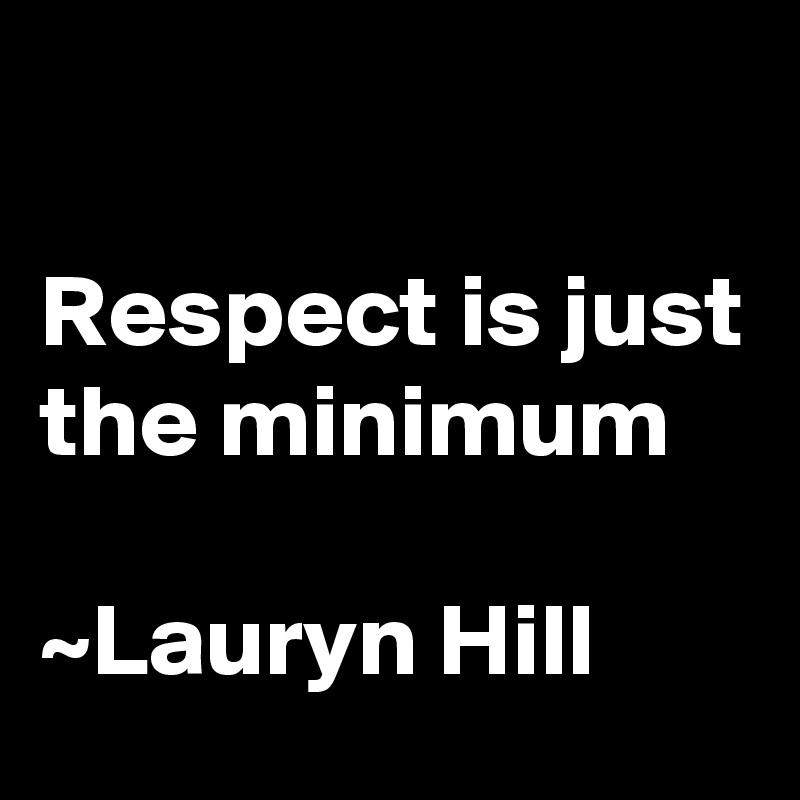 

Respect is just the minimum

~Lauryn Hill