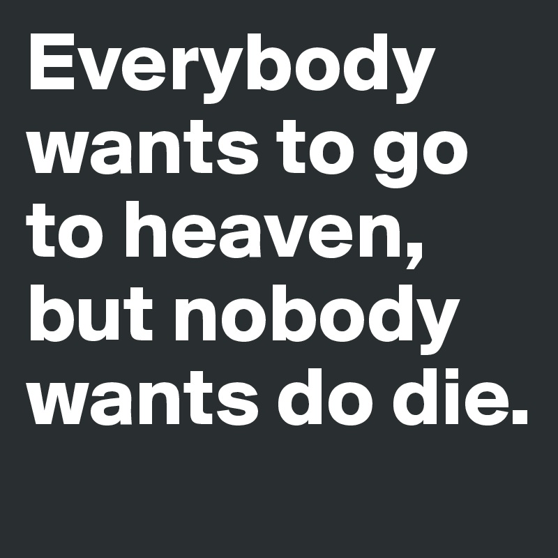 Everybody wants to go to heaven, but nobody wants do die.