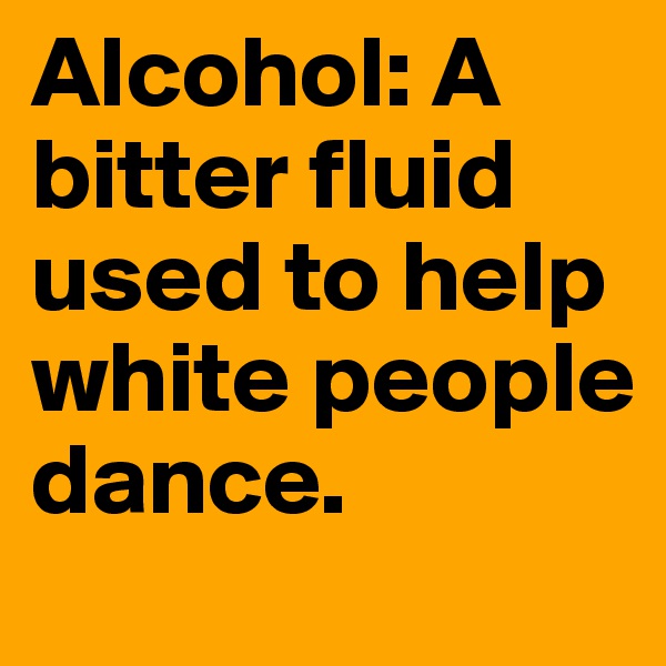 Alcohol: A bitter fluid used to help white people dance.