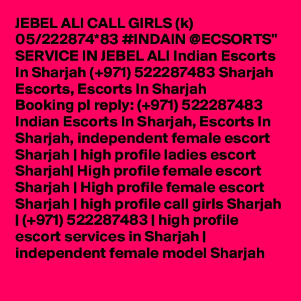 JEBEL ALI CALL GIRLS (k) 05/222874*83 #INDAIN @ECSORTS" SERVICE IN JEBEL ALI Indian Escorts In Sharjah (+971) 522287483 Sharjah Escorts, Escorts In Sharjah
Booking pl reply: (+971) 522287483  Indian Escorts In Sharjah, Escorts In Sharjah, independent female escort Sharjah | high profile ladies escort Sharjah| High profile female escort Sharjah | High profile female escort Sharjah | high profile call girls Sharjah | (+971) 522287483 | high profile escort services in Sharjah | independent female model Sharjah
