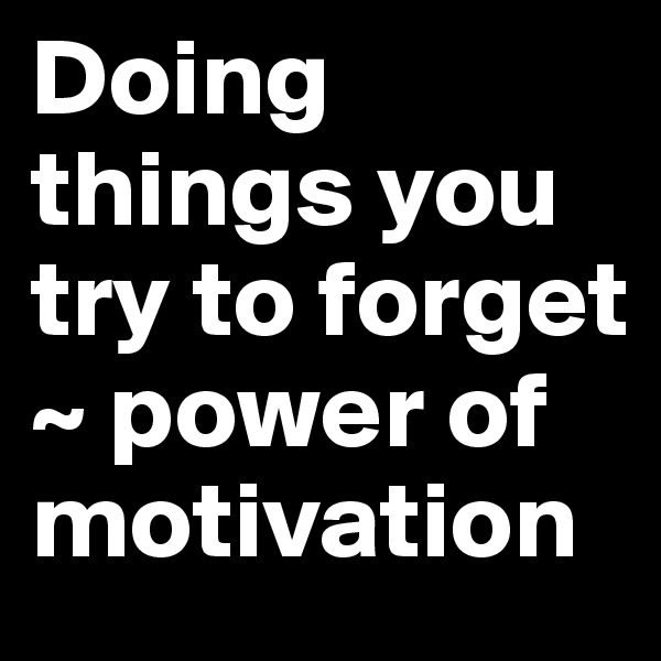 Doing things you try to forget 
~ power of motivation