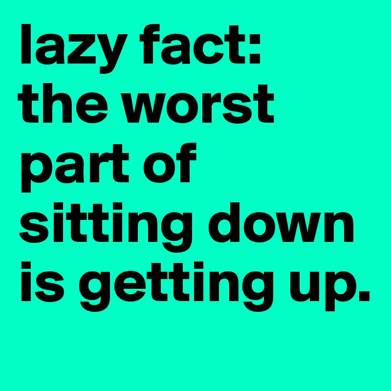 lazy fact: 
the worst part of sitting down is getting up.