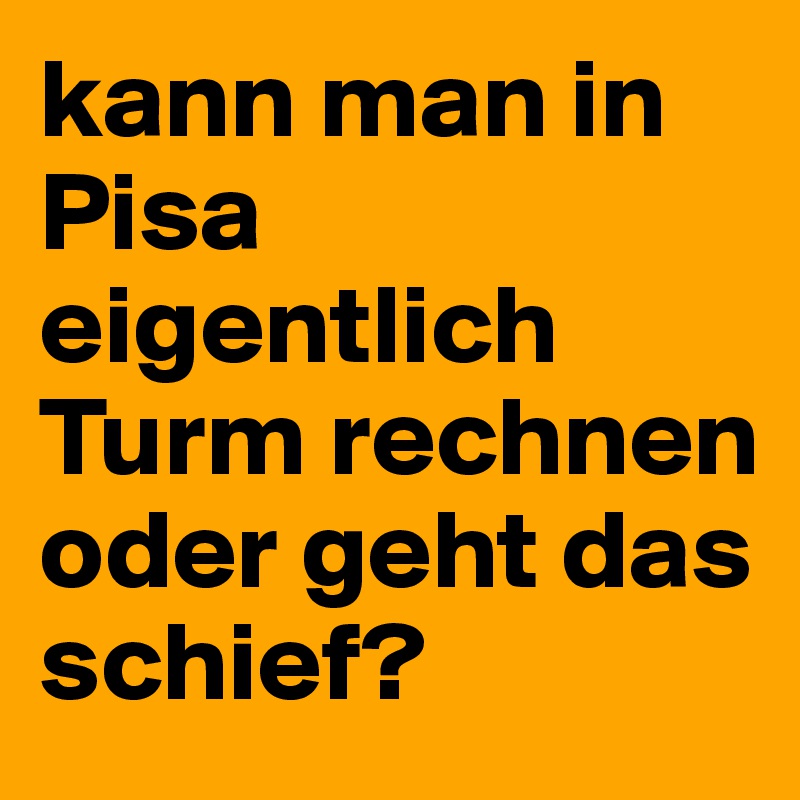 kann man in Pisa eigentlich Turm rechnen oder geht das schief?