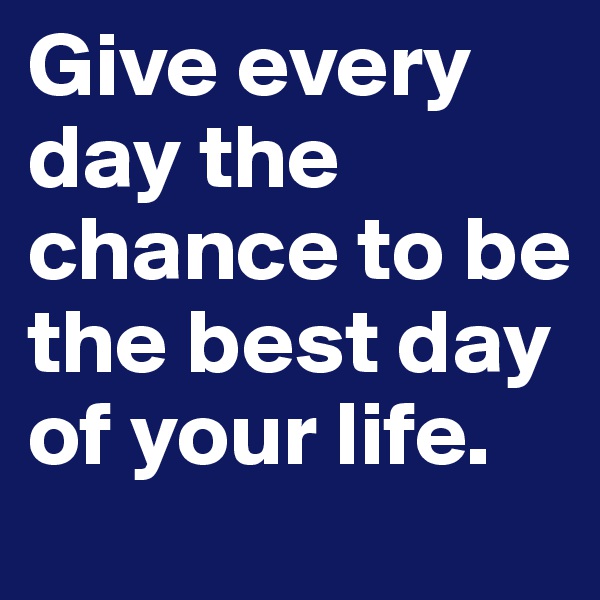 Give every day the chance to be the best day of your life.