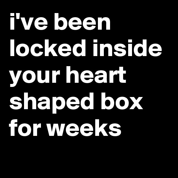 i've been locked inside your heart shaped box for weeks