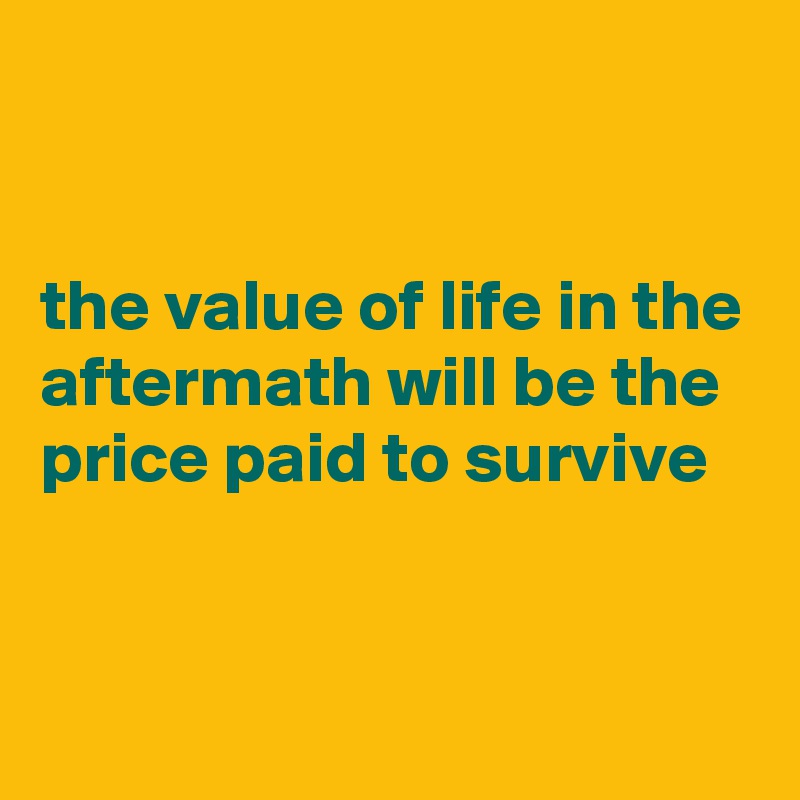 


the value of life in the aftermath will be the price paid to survive  



