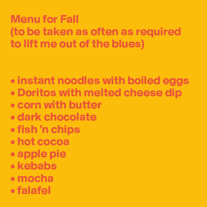 Menu for Fall
(to be taken as often as required
to lift me out of the blues)


• instant noodles with boiled eggs
• Doritos with melted cheese dip
• corn with butter
• dark chocolate
• fish 'n chips
• hot cocoa
• apple pie
• kebabs
• mocha
• falafel 