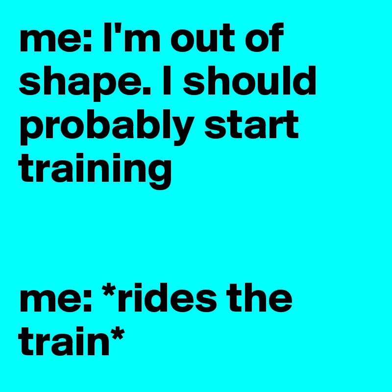 me: I'm out of shape. I should probably start training


me: *rides the train*