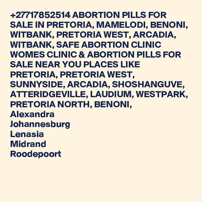 +27717852514 ABORTION PILLS FOR SALE IN PRETORIA, MAMELODI, BENONI, WITBANK, PRETORIA WEST, ARCADIA, WITBANK, SAFE ABORTION CLINIC WOMES CLINIC & ABORTION PILLS FOR SALE NEAR YOU PLACES LIKE
PRETORIA, PRETORIA WEST, SUNNYSIDE, ARCADIA, SHOSHANGUVE, ATTERIDGEVILLE, LAUDIUM, WESTPARK, PRETORIA NORTH, BENONI, 
Alexandra
Johannesburg
Lenasia
Midrand
Roodepoort
